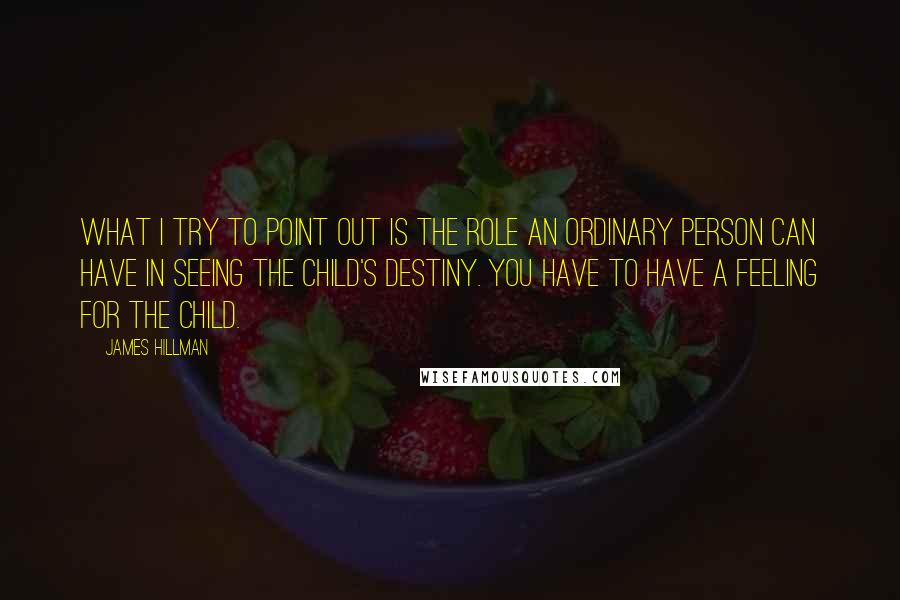 James Hillman Quotes: What I try to point out is the role an ordinary person can have in seeing the child's destiny. You have to have a feeling for the child.