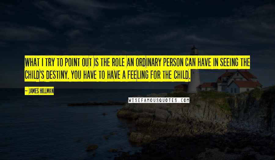 James Hillman Quotes: What I try to point out is the role an ordinary person can have in seeing the child's destiny. You have to have a feeling for the child.