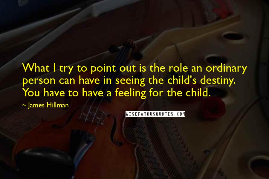 James Hillman Quotes: What I try to point out is the role an ordinary person can have in seeing the child's destiny. You have to have a feeling for the child.