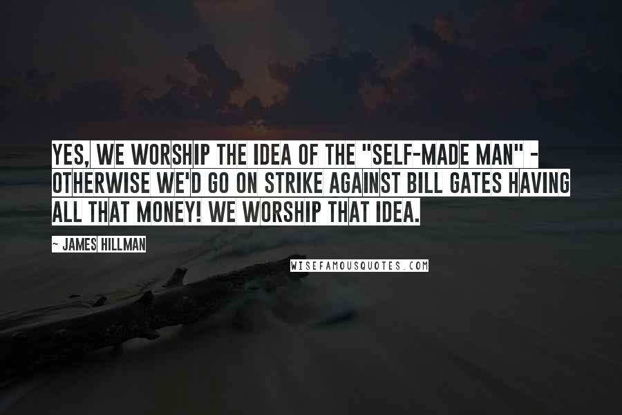 James Hillman Quotes: Yes, we worship the idea of the "self-made man" - otherwise we'd go on strike against Bill Gates having all that money! We worship that idea.