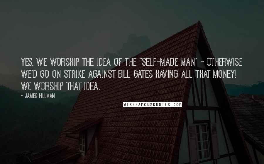 James Hillman Quotes: Yes, we worship the idea of the "self-made man" - otherwise we'd go on strike against Bill Gates having all that money! We worship that idea.