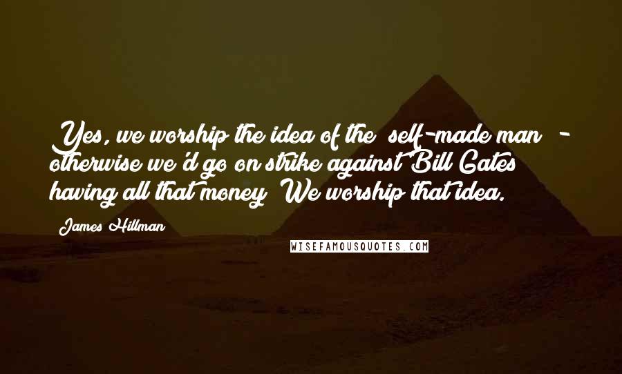 James Hillman Quotes: Yes, we worship the idea of the "self-made man" - otherwise we'd go on strike against Bill Gates having all that money! We worship that idea.