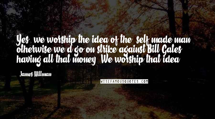 James Hillman Quotes: Yes, we worship the idea of the "self-made man" - otherwise we'd go on strike against Bill Gates having all that money! We worship that idea.