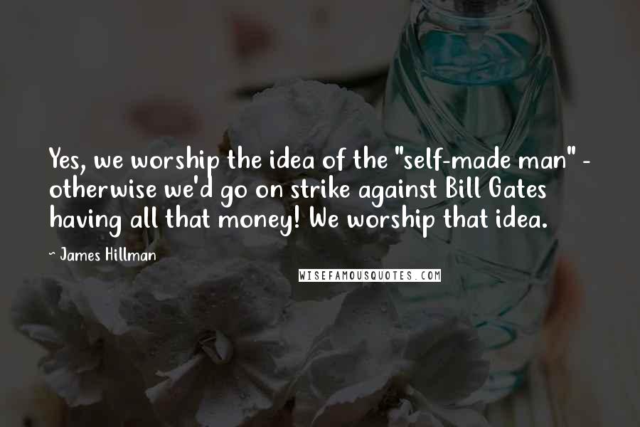 James Hillman Quotes: Yes, we worship the idea of the "self-made man" - otherwise we'd go on strike against Bill Gates having all that money! We worship that idea.