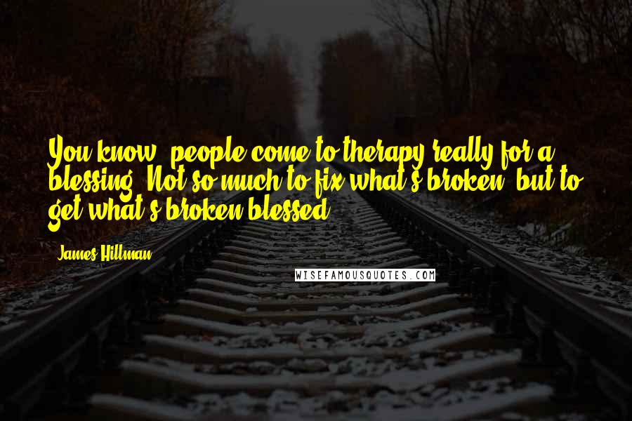 James Hillman Quotes: You know, people come to therapy really for a blessing. Not so much to fix what's broken, but to get what's broken blessed.