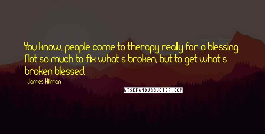 James Hillman Quotes: You know, people come to therapy really for a blessing. Not so much to fix what's broken, but to get what's broken blessed.