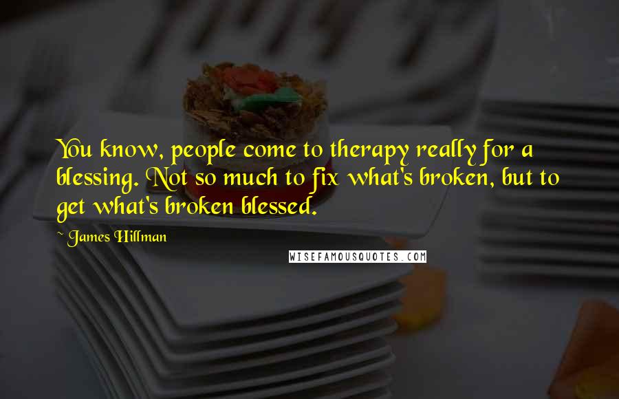 James Hillman Quotes: You know, people come to therapy really for a blessing. Not so much to fix what's broken, but to get what's broken blessed.