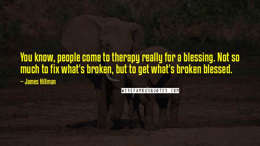 James Hillman Quotes: You know, people come to therapy really for a blessing. Not so much to fix what's broken, but to get what's broken blessed.