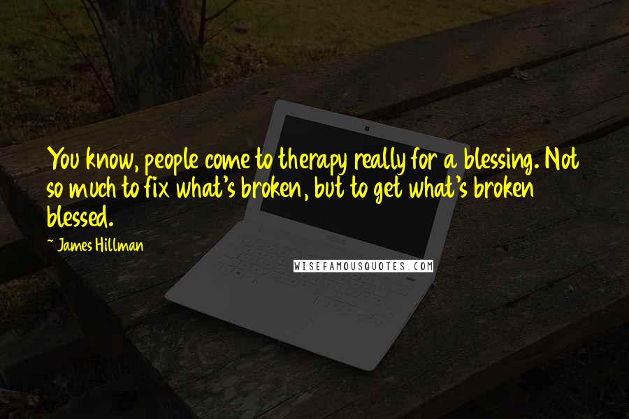 James Hillman Quotes: You know, people come to therapy really for a blessing. Not so much to fix what's broken, but to get what's broken blessed.