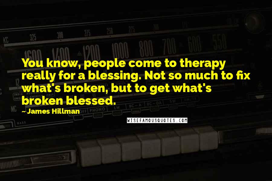 James Hillman Quotes: You know, people come to therapy really for a blessing. Not so much to fix what's broken, but to get what's broken blessed.