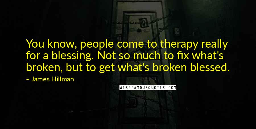James Hillman Quotes: You know, people come to therapy really for a blessing. Not so much to fix what's broken, but to get what's broken blessed.