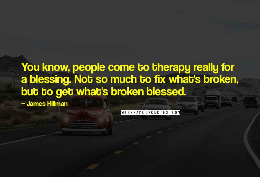 James Hillman Quotes: You know, people come to therapy really for a blessing. Not so much to fix what's broken, but to get what's broken blessed.