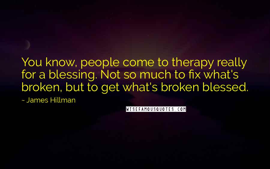 James Hillman Quotes: You know, people come to therapy really for a blessing. Not so much to fix what's broken, but to get what's broken blessed.