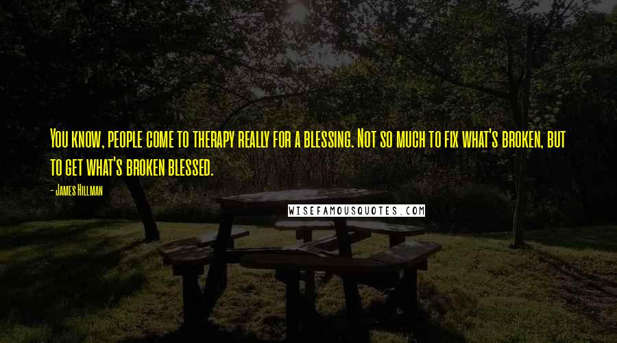 James Hillman Quotes: You know, people come to therapy really for a blessing. Not so much to fix what's broken, but to get what's broken blessed.