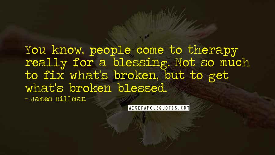 James Hillman Quotes: You know, people come to therapy really for a blessing. Not so much to fix what's broken, but to get what's broken blessed.