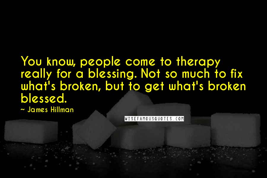 James Hillman Quotes: You know, people come to therapy really for a blessing. Not so much to fix what's broken, but to get what's broken blessed.