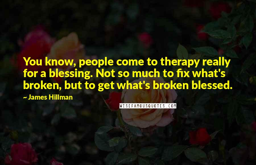 James Hillman Quotes: You know, people come to therapy really for a blessing. Not so much to fix what's broken, but to get what's broken blessed.