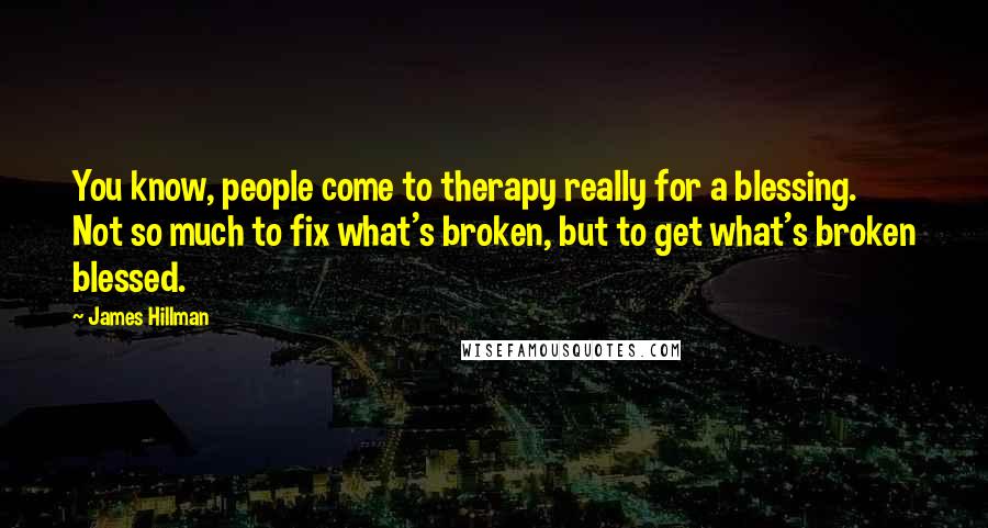 James Hillman Quotes: You know, people come to therapy really for a blessing. Not so much to fix what's broken, but to get what's broken blessed.