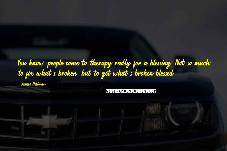 James Hillman Quotes: You know, people come to therapy really for a blessing. Not so much to fix what's broken, but to get what's broken blessed.