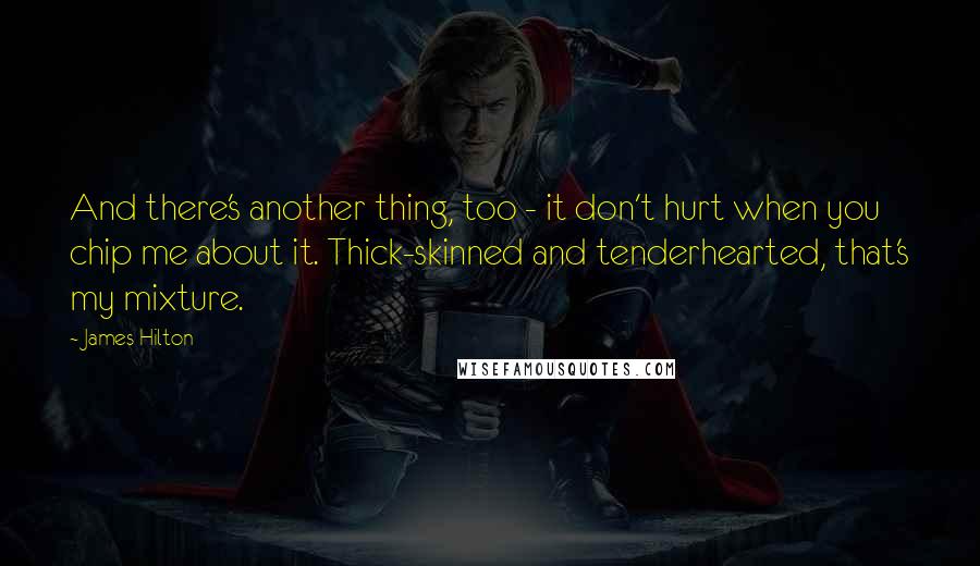 James Hilton Quotes: And there's another thing, too - it don't hurt when you chip me about it. Thick-skinned and tenderhearted, that's my mixture.