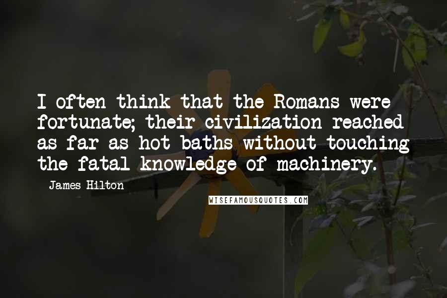 James Hilton Quotes: I often think that the Romans were fortunate; their civilization reached as far as hot baths without touching the fatal knowledge of machinery.