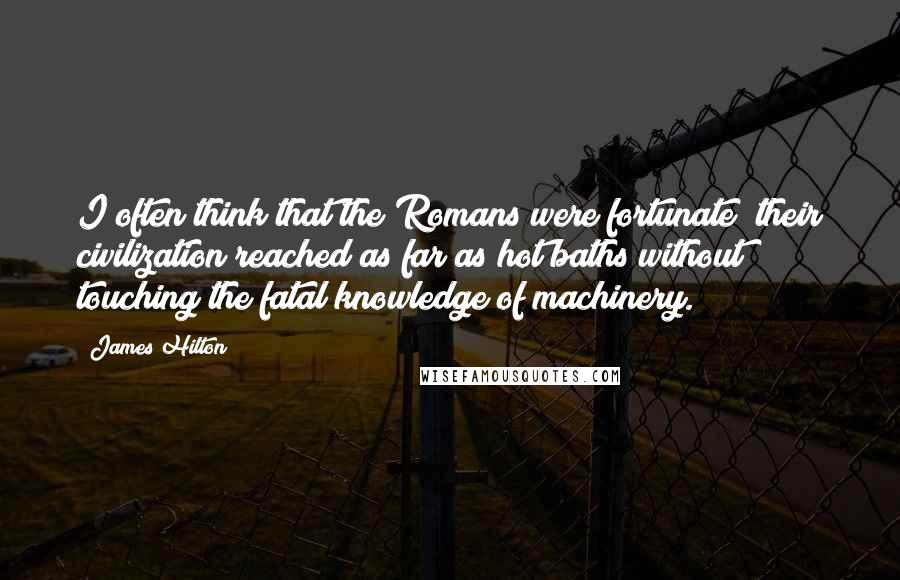 James Hilton Quotes: I often think that the Romans were fortunate; their civilization reached as far as hot baths without touching the fatal knowledge of machinery.