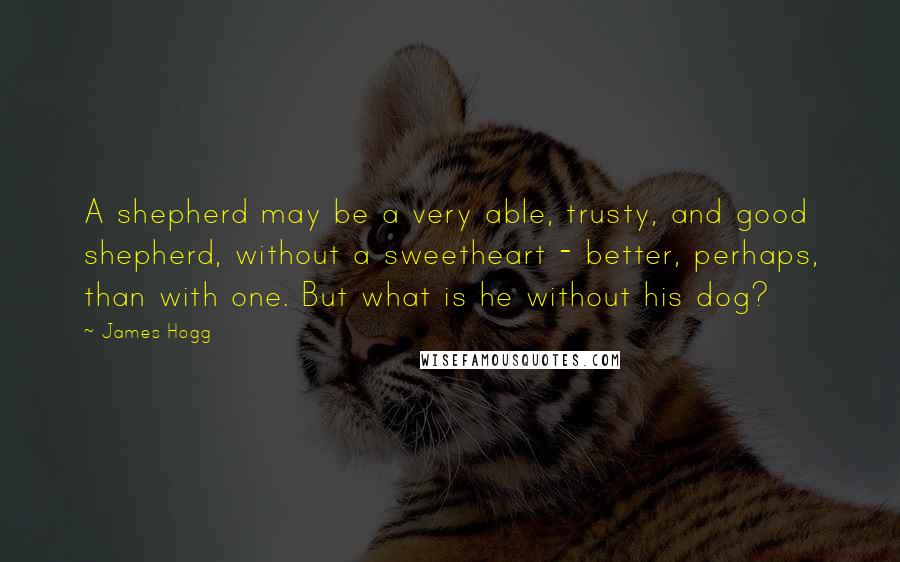 James Hogg Quotes: A shepherd may be a very able, trusty, and good shepherd, without a sweetheart - better, perhaps, than with one. But what is he without his dog?
