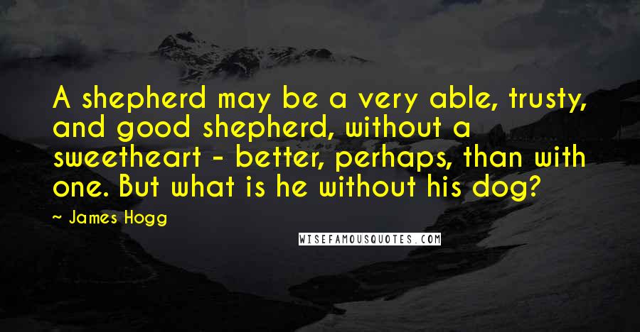 James Hogg Quotes: A shepherd may be a very able, trusty, and good shepherd, without a sweetheart - better, perhaps, than with one. But what is he without his dog?