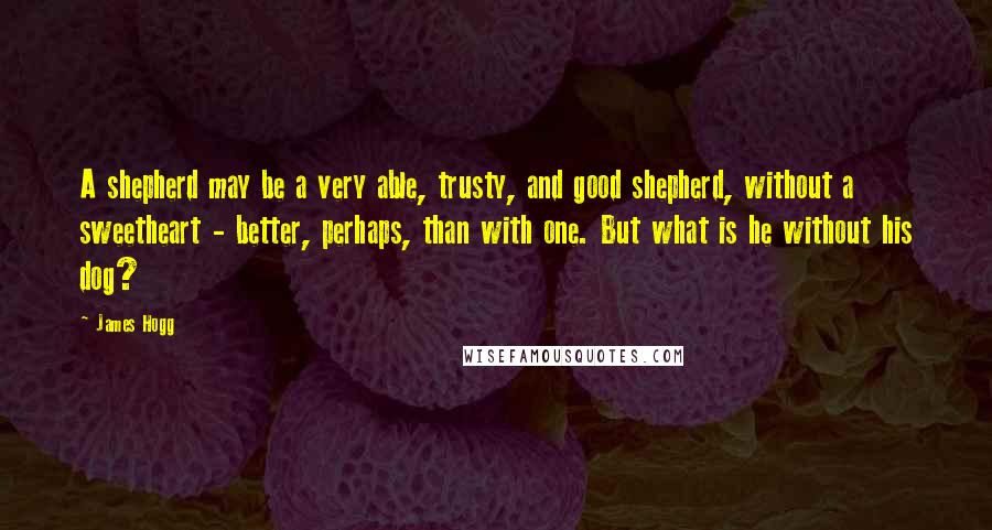 James Hogg Quotes: A shepherd may be a very able, trusty, and good shepherd, without a sweetheart - better, perhaps, than with one. But what is he without his dog?