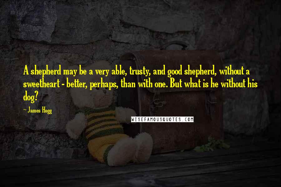 James Hogg Quotes: A shepherd may be a very able, trusty, and good shepherd, without a sweetheart - better, perhaps, than with one. But what is he without his dog?