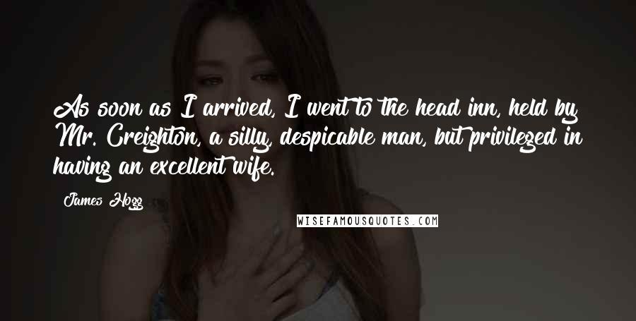 James Hogg Quotes: As soon as I arrived, I went to the head inn, held by Mr. Creighton, a silly, despicable man, but privileged in having an excellent wife.