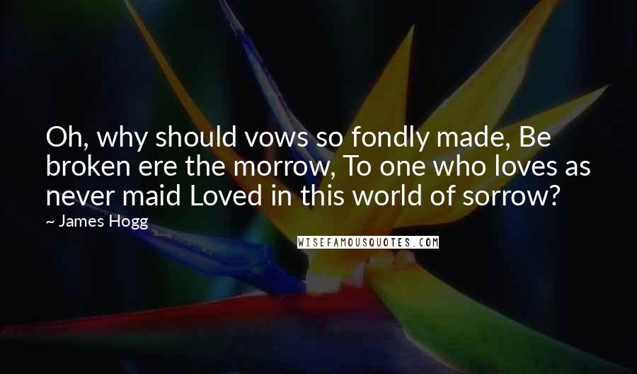 James Hogg Quotes: Oh, why should vows so fondly made, Be broken ere the morrow, To one who loves as never maid Loved in this world of sorrow?