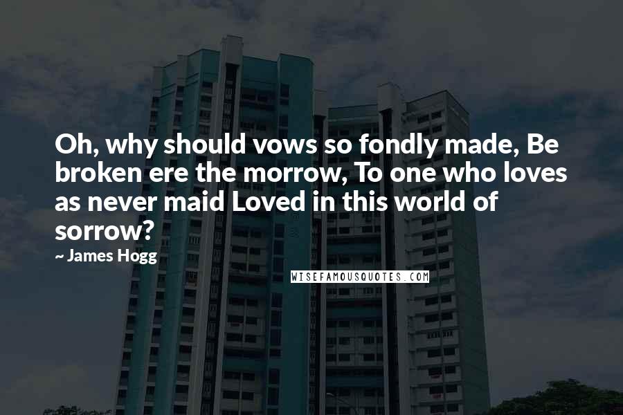 James Hogg Quotes: Oh, why should vows so fondly made, Be broken ere the morrow, To one who loves as never maid Loved in this world of sorrow?