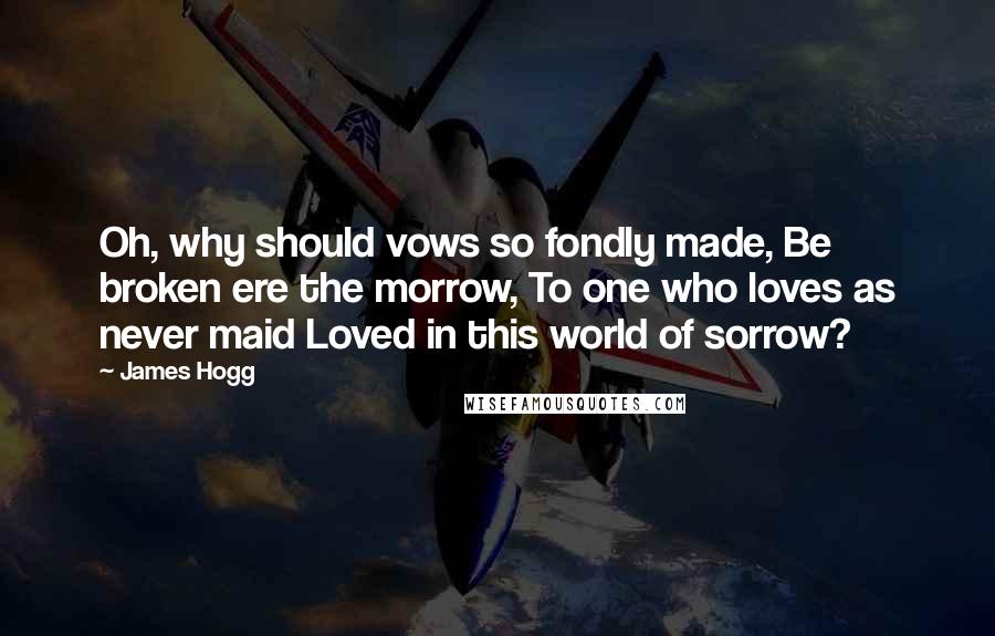 James Hogg Quotes: Oh, why should vows so fondly made, Be broken ere the morrow, To one who loves as never maid Loved in this world of sorrow?