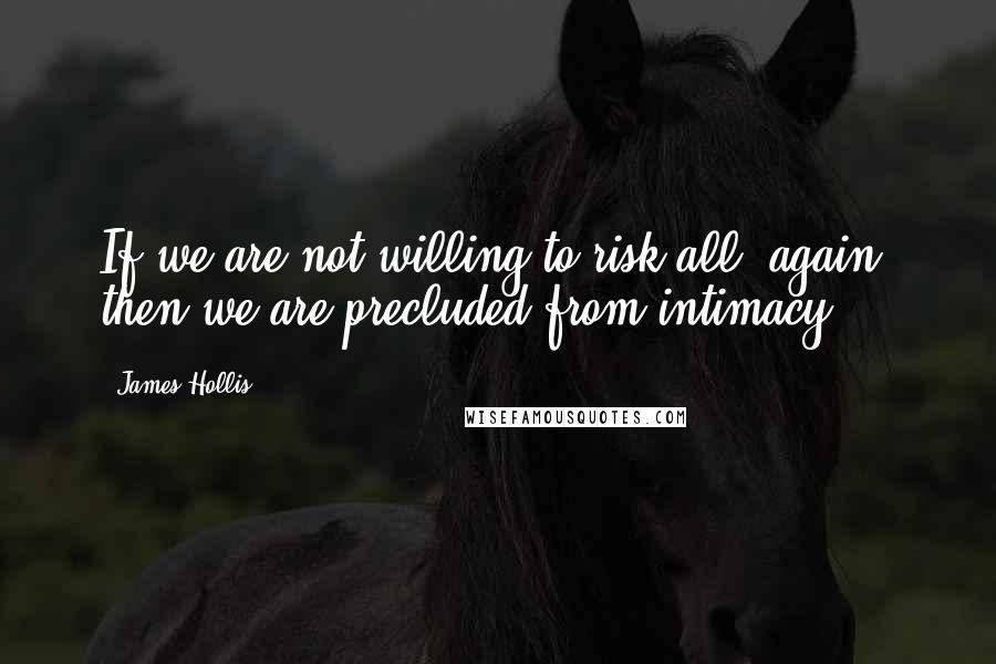 James Hollis Quotes: If we are not willing to risk all, again, then we are precluded from intimacy.