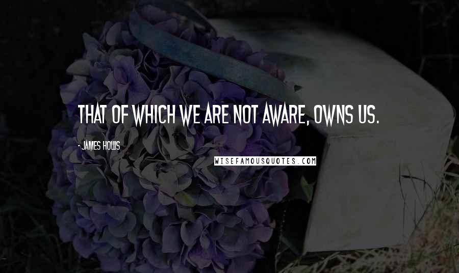 James Hollis Quotes: That of which we are not aware, owns us.