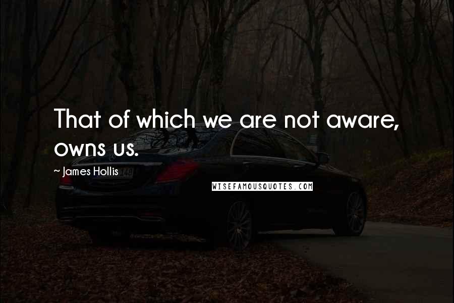 James Hollis Quotes: That of which we are not aware, owns us.