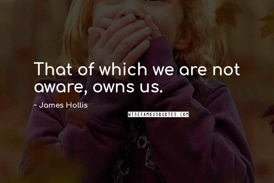 James Hollis Quotes: That of which we are not aware, owns us.
