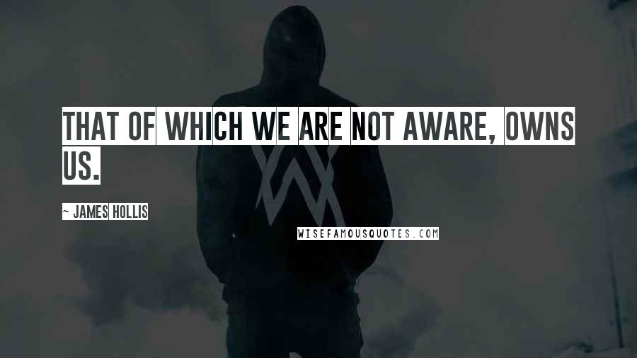 James Hollis Quotes: That of which we are not aware, owns us.