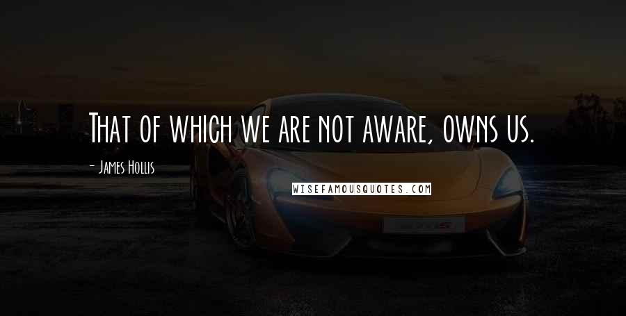 James Hollis Quotes: That of which we are not aware, owns us.