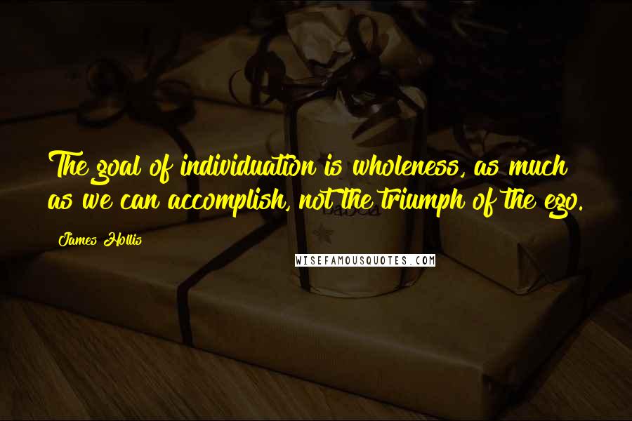 James Hollis Quotes: The goal of individuation is wholeness, as much as we can accomplish, not the triumph of the ego.