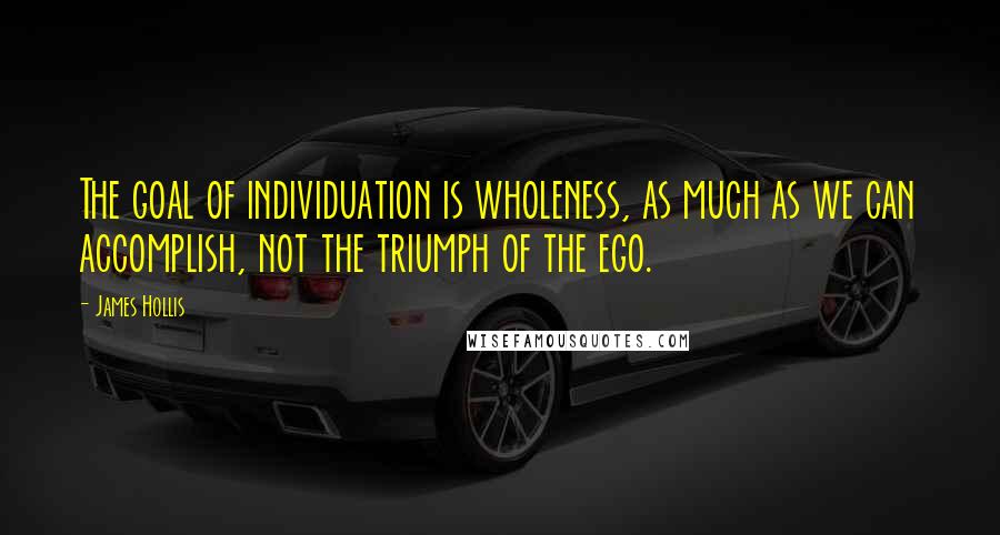 James Hollis Quotes: The goal of individuation is wholeness, as much as we can accomplish, not the triumph of the ego.