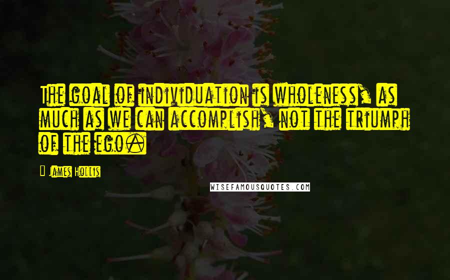 James Hollis Quotes: The goal of individuation is wholeness, as much as we can accomplish, not the triumph of the ego.