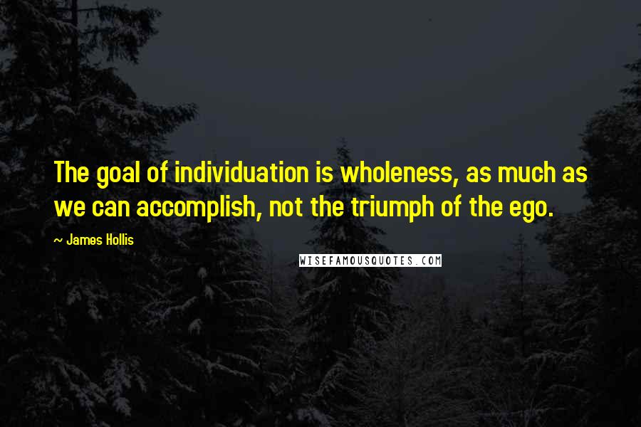 James Hollis Quotes: The goal of individuation is wholeness, as much as we can accomplish, not the triumph of the ego.