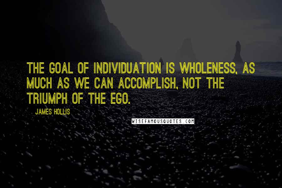 James Hollis Quotes: The goal of individuation is wholeness, as much as we can accomplish, not the triumph of the ego.