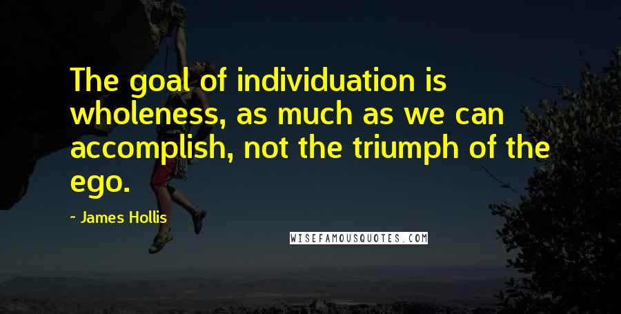 James Hollis Quotes: The goal of individuation is wholeness, as much as we can accomplish, not the triumph of the ego.