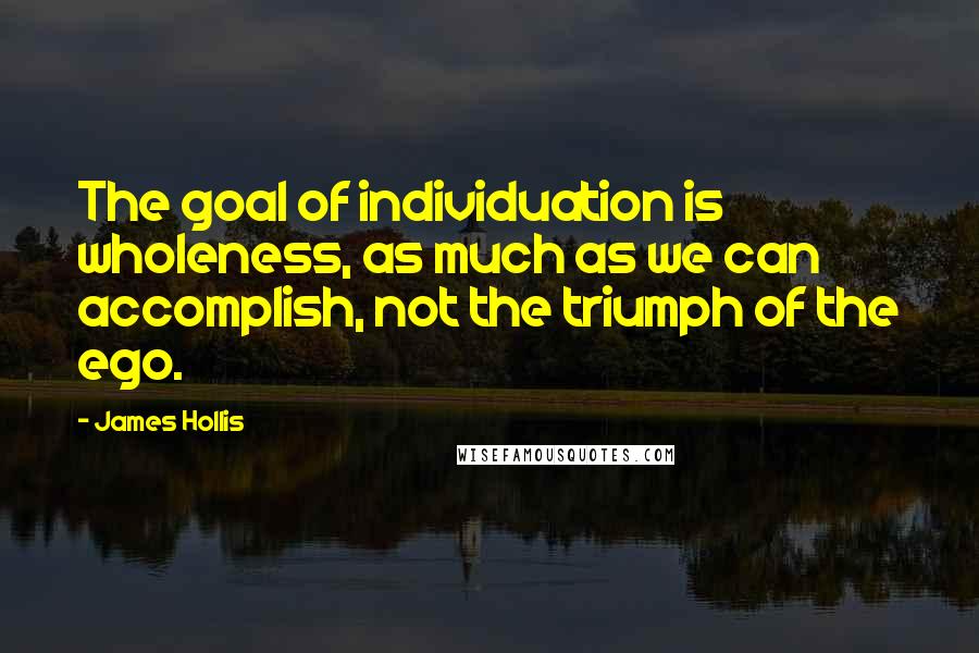 James Hollis Quotes: The goal of individuation is wholeness, as much as we can accomplish, not the triumph of the ego.