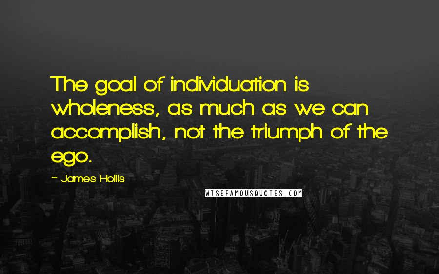 James Hollis Quotes: The goal of individuation is wholeness, as much as we can accomplish, not the triumph of the ego.