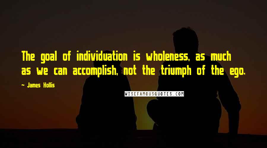 James Hollis Quotes: The goal of individuation is wholeness, as much as we can accomplish, not the triumph of the ego.