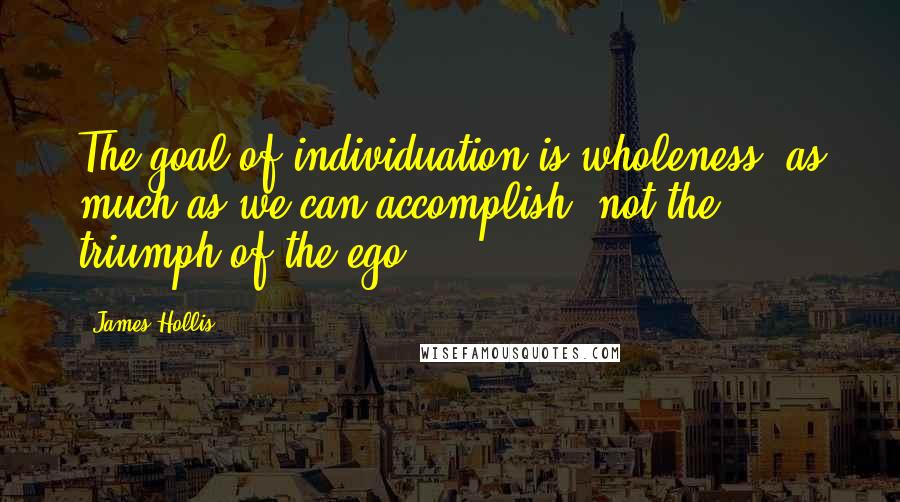 James Hollis Quotes: The goal of individuation is wholeness, as much as we can accomplish, not the triumph of the ego.